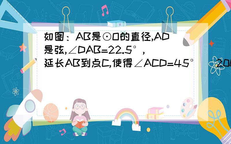 如图：AB是⊙O的直径,AD是弦,∠DAB=22.5°,延长AB到点C,使得∠ACD=45° （2008•福州）如图：AB是⊙O的直径,AD是弦,∠DAB=22.5°,延长AB到点C,使得∠ACD=45°．若AB=2 2,求BC的长．要求：用初三上的知识