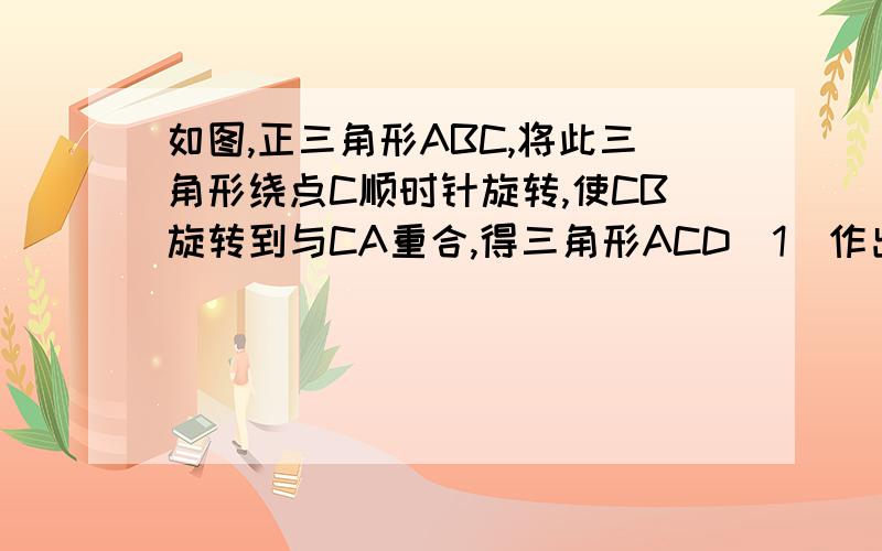 如图,正三角形ABC,将此三角形绕点C顺时针旋转,使CB旋转到与CA重合,得三角形ACD（1)作出三角形ACD （2）四边形ABCD是什么四边形?请说理由.