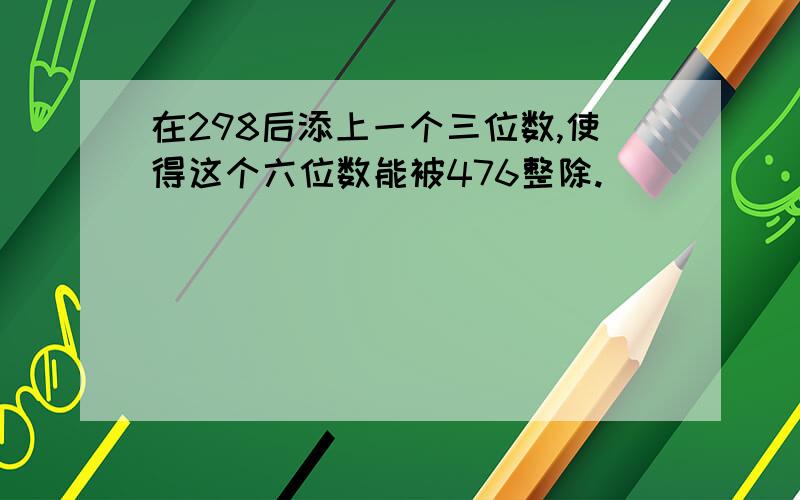 在298后添上一个三位数,使得这个六位数能被476整除.