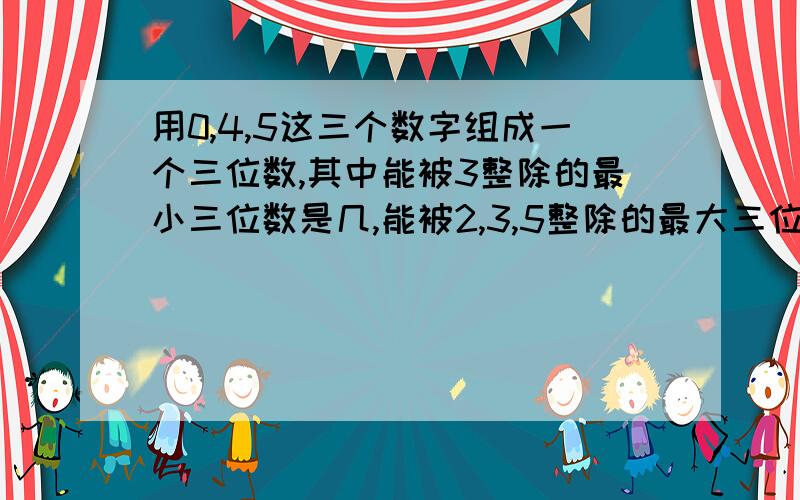 用0,4,5这三个数字组成一个三位数,其中能被3整除的最小三位数是几,能被2,3,5整除的最大三位数是几