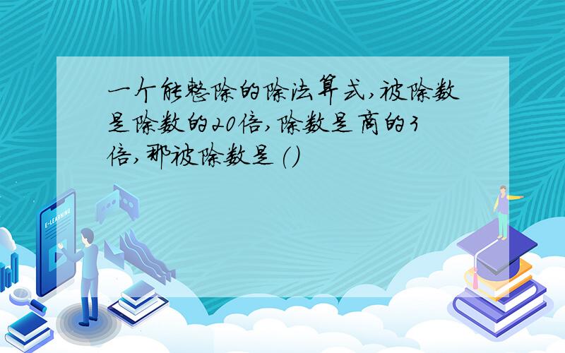 一个能整除的除法算式,被除数是除数的20倍,除数是商的3倍,那被除数是()