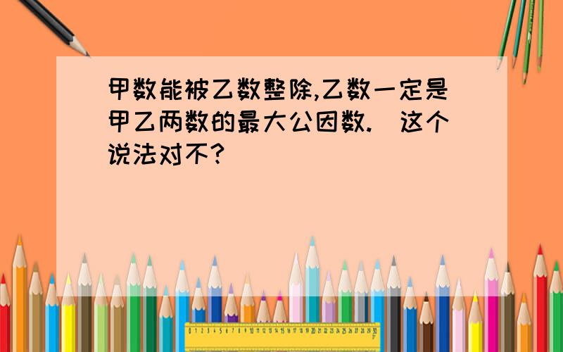 甲数能被乙数整除,乙数一定是甲乙两数的最大公因数.（这个说法对不?）