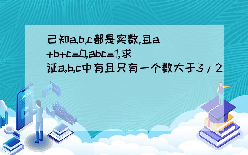 已知a,b,c都是实数,且a+b+c=0,abc=1,求证a,b,c中有且只有一个数大于3/2