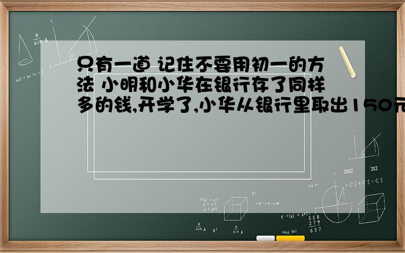 只有一道 记住不要用初一的方法 小明和小华在银行存了同样多的钱,开学了,小华从银行里取出150元,小明取出了350元,这样,小华在银行里的钱变成了小明的3倍,小明,小华原来存了多少钱?