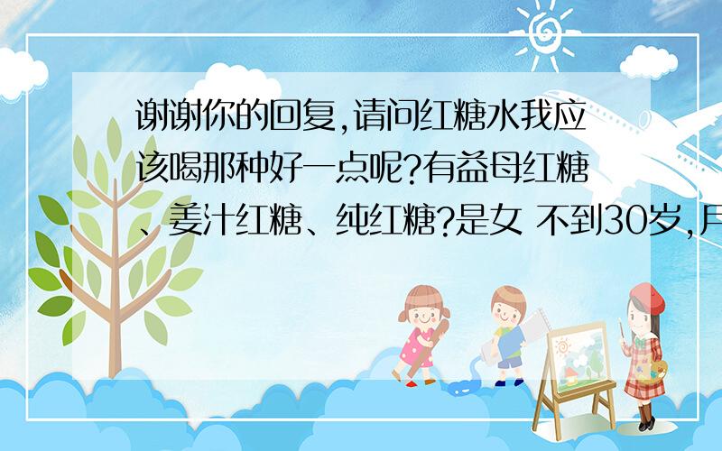 谢谢你的回复,请问红糖水我应该喝那种好一点呢?有益母红糖、姜汁红糖、纯红糖?是女 不到30岁,月经比较稀少,脾胃虚弱、冬天怕冷手脚较冰凉,有点宫寒,但爱上火脸上冒痘痘,不知道坤宝丸