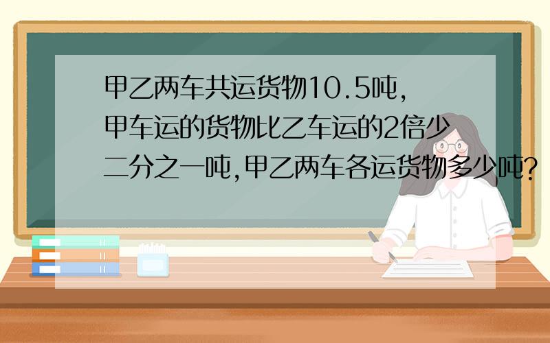 甲乙两车共运货物10.5吨,甲车运的货物比乙车运的2倍少二分之一吨,甲乙两车各运货物多少吨?