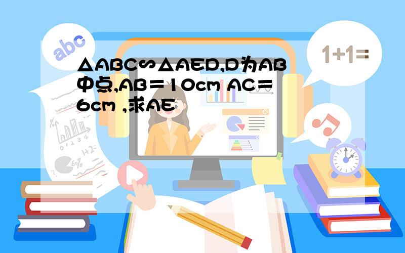 △ABC∽△AED,D为AB中点,AB＝10cm AC＝6cm ,求AE