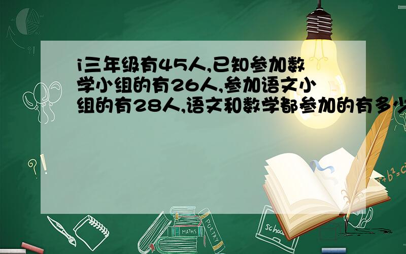 i三年级有45人,已知参加数学小组的有26人,参加语文小组的有28人,语文和数学都参加的有多少人?