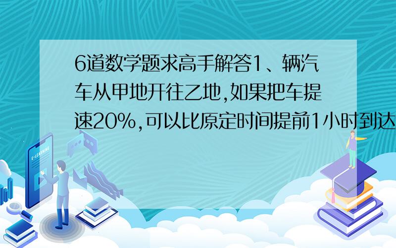 6道数学题求高手解答1、辆汽车从甲地开往乙地,如果把车提速20%,可以比原定时间提前1小时到达,如果有原速度行驶150千米后,再将速度提高25%,则可提前40分钟到达.那么,甲,乙两地相距多少千米