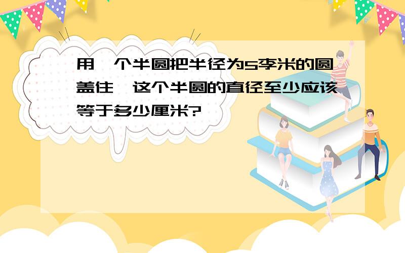 用一个半圆把半径为5李米的圆盖住,这个半圆的直径至少应该等于多少厘米?