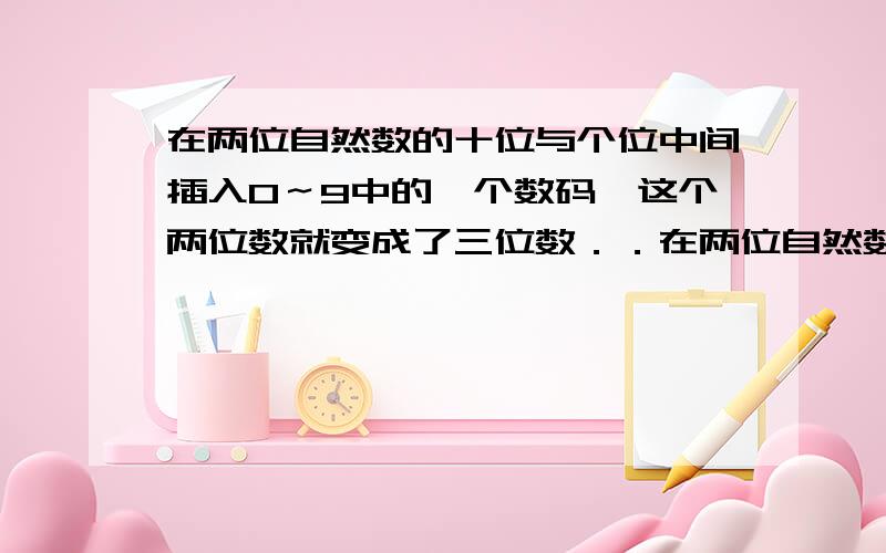 在两位自然数的十位与个位中间插入0～9中的一个数码,这个两位数就变成了三位数．．在两位自然数的十位与个位中间插入0～9中的一个数码,这个两位数就变成了三位数．某些两位数中间插