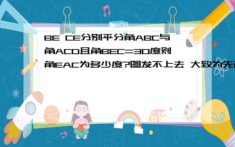 BE CE分别平分角ABC与角ACD且角BEC=30度则角EAC为多少度?图发不上去 大致为先画一角ABD BE平分这个角 连接AE 在BD上取一点C 连接EC 连接AC （自己画图吧!