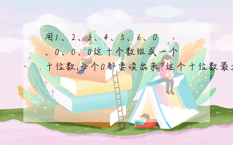 用1、2、3、4、5、6、0、0、0、0这十个数组成一个十位数,每个0都要读出来?这个十位数最大是？最小是？