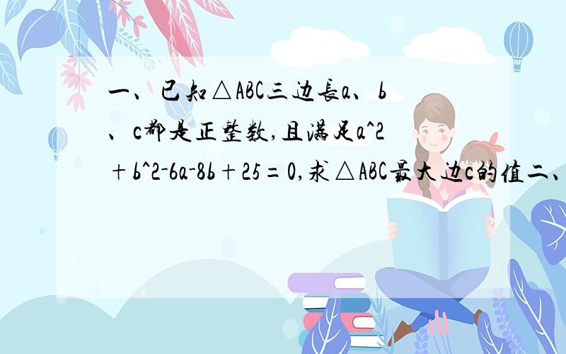 一、已知△ABC三边长a、b、c都是正整数,且满足a^2+b^2-6a-8b+25=0,求△ABC最大边c的值二、已知a-b=4,ab+c^2-6c+13=0,则a+b+c=____2题都要有过程,