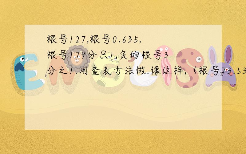 根号127,根号0.635,根号179分只1,负的根号3分之1.用查表方法做.像这样,（根号73.534约等于根号73.53=8.573+0.02=8.575.