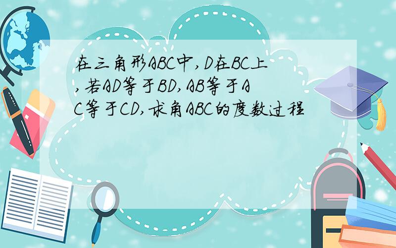 在三角形ABC中,D在BC上,若AD等于BD,AB等于AC等于CD,求角ABC的度数过程