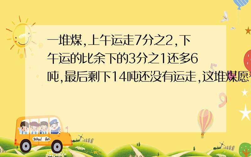 一堆煤,上午运走7分之2,下午运的比余下的3分之1还多6吨,最后剩下14吨还没有运走,这堆煤愿有多少吨?用方程解方程解