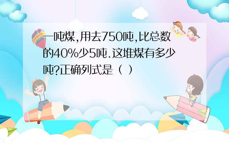 一吨煤,用去750吨,比总数的40%少5吨.这堆煤有多少吨?正确列式是（ ）