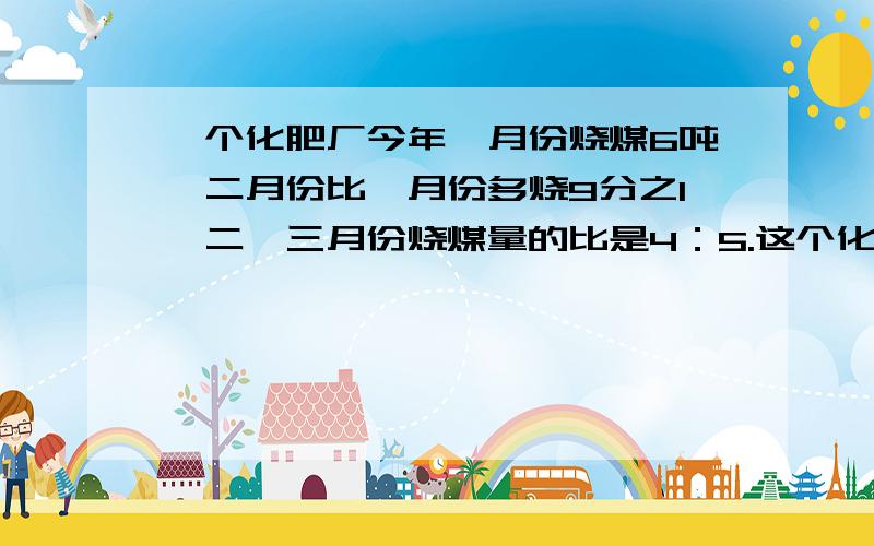 一个化肥厂今年一月份烧煤6吨,二月份比一月份多烧9分之1,二、三月份烧煤量的比是4：5.这个化肥厂三月份烧煤多少吨