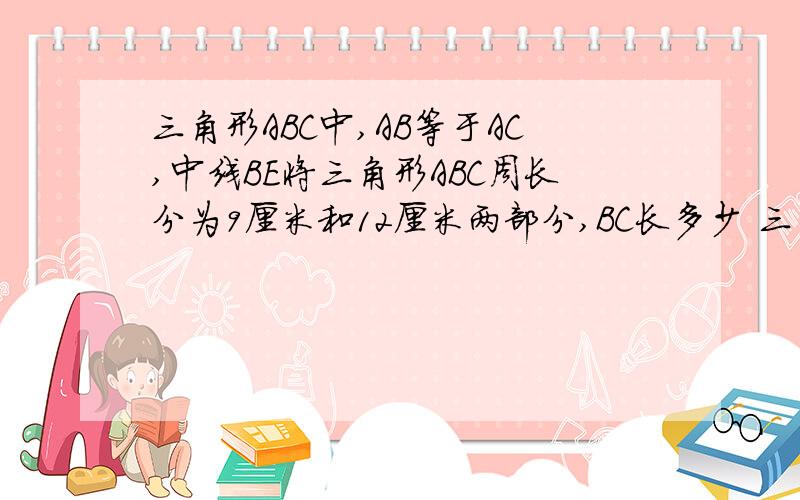 三角形ABC中,AB等于AC,中线BE将三角形ABC周长分为9厘米和12厘米两部分,BC长多少 三角形ABC中,AB等于AC,中线BE将三角形ABC周长分为9厘米和12厘米两部分,BC长多少