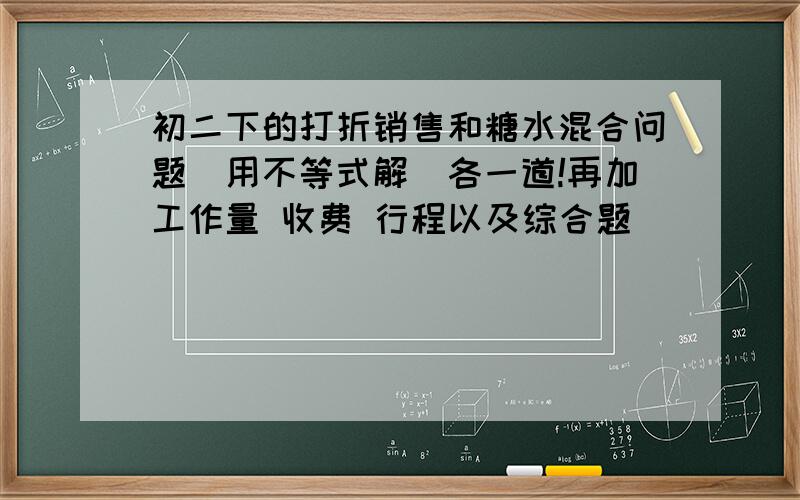 初二下的打折销售和糖水混合问题（用不等式解）各一道!再加工作量 收费 行程以及综合题