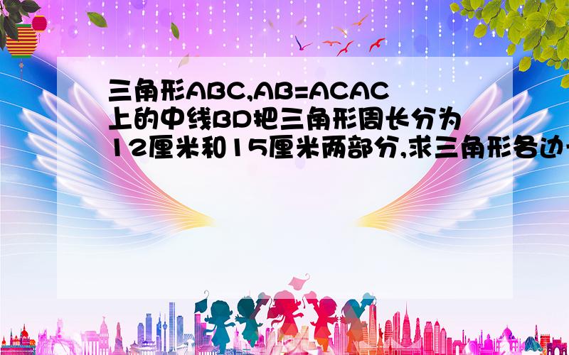 三角形ABC,AB=ACAC上的中线BD把三角形周长分为12厘米和15厘米两部分,求三角形各边长好难