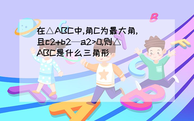 在△ABC中,角C为最大角,且c2+b2—a2>0,则△ABC是什么三角形