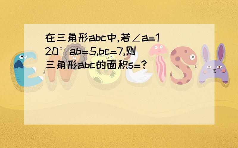 在三角形abc中,若∠a=120°ab=5,bc=7,则三角形abc的面积s=?