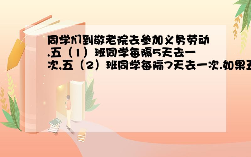 同学们到敬老院去参加义务劳动.五（1）班同学每隔5天去一次,五（2）班同学每隔7天去一次.如果五（1）班同学是3月16日去敬老院的,五（2）班同学是3月17日去敬老院的.之后,两个班同学将在