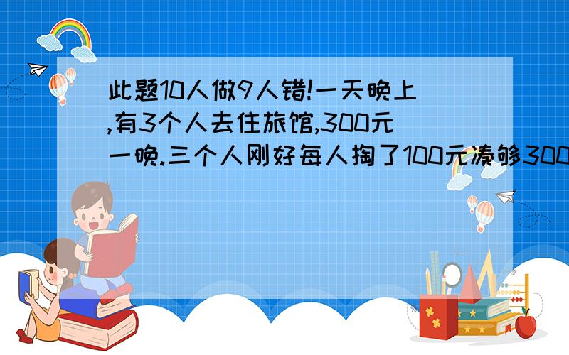 此题10人做9人错!一天晚上,有3个人去住旅馆,300元一晚.三个人刚好每人掏了100元凑够300元交给了老板.3×100=300（元） 后来老板说今天搞活动,优惠到250元,拿出50元命令服务生退还给他们三人.300