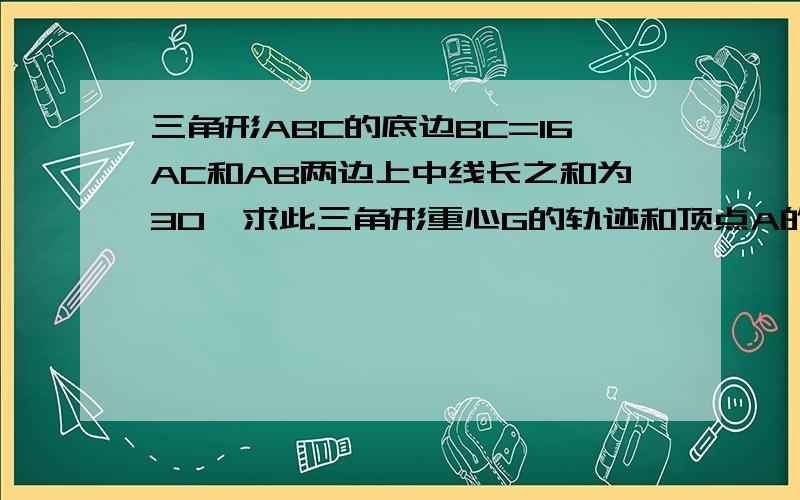 三角形ABC的底边BC=16AC和AB两边上中线长之和为30,求此三角形重心G的轨迹和顶点A的轨迹.