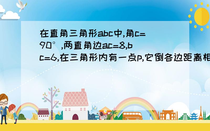 在直角三角形abc中,角c=90°,两直角边ac=8,bc=6,在三角形内有一点p,它倒各边距离相等,则这个距离