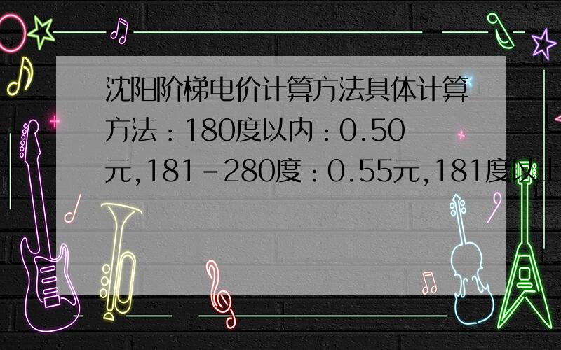 沈阳阶梯电价计算方法具体计算方法：180度以内：0.50元,181-280度：0.55元,181度以上：0.80元.举例：我家用电量是每个月200度电,计算方法1：0.5*180+0.55*20=101元,计算方法2：0.55*200=110元.请问是按照