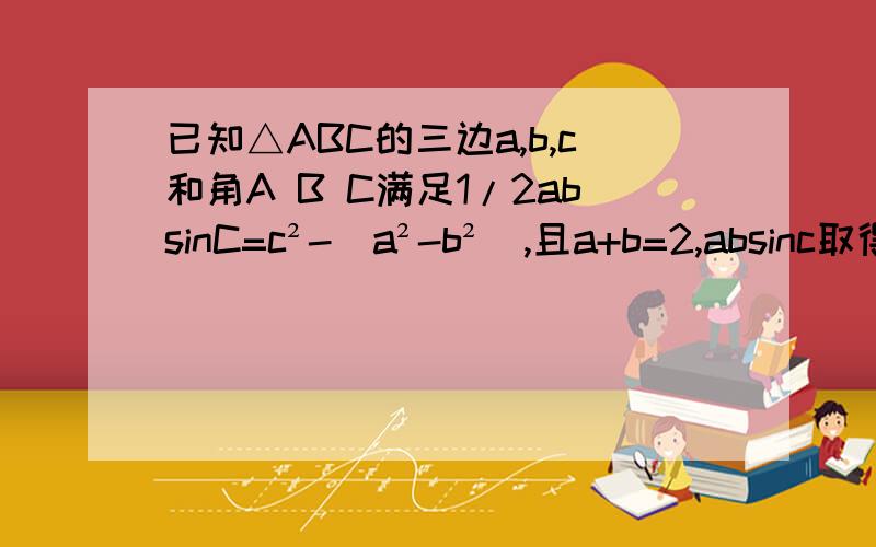 已知△ABC的三边a,b,c和角A B C满足1/2absinC=c²-(a²-b²),且a+b=2,absinc取得最大值时COSA怎么求