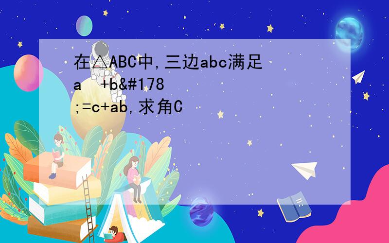 在△ABC中,三边abc满足a²+b²=c+ab,求角C