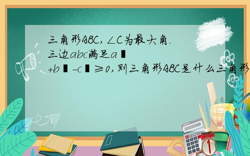 三角形ABC,∠C为最大角.三边abc满足a²+b²-c²≥0,则三角形ABC是什么三角形?