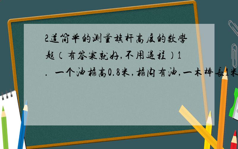 2道简单的测量旗杆高度的数学题（有答案就好,不用过程）1.  一个油桶高0.8米,桶内有油,一木棒长1米,从桶盖小口轻插入桶内,一端到底,另一端到桶口,抽出木棒,量得木棒上浸油部分长08米,则