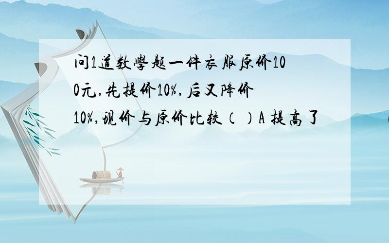 问1道数学题一件衣服原价100元,先提价10%,后又降价10%,现价与原价比较（）A 提高了               B 降低了                      C 不变                        D 无法确定要写过程