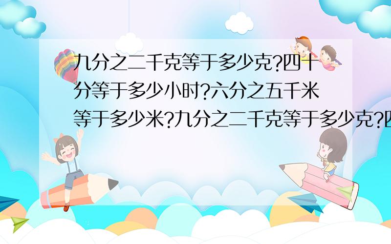 九分之二千克等于多少克?四十分等于多少小时?六分之五千米等于多少米?九分之二千克等于多少克?四十分等于多少小时?六分之五千米等于多少米?一点二小时等于多少分?