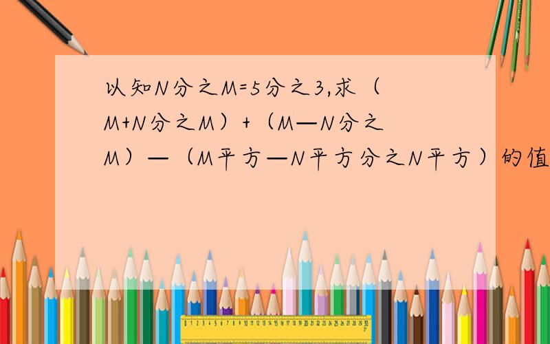 以知N分之M=5分之3,求（M+N分之M）+（M—N分之M）—（M平方—N平方分之N平方）的值