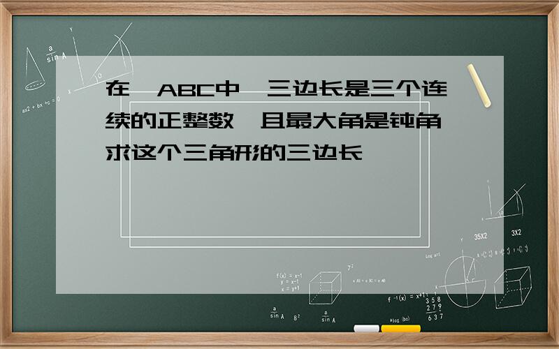 在△ABC中,三边长是三个连续的正整数,且最大角是钝角,求这个三角形的三边长