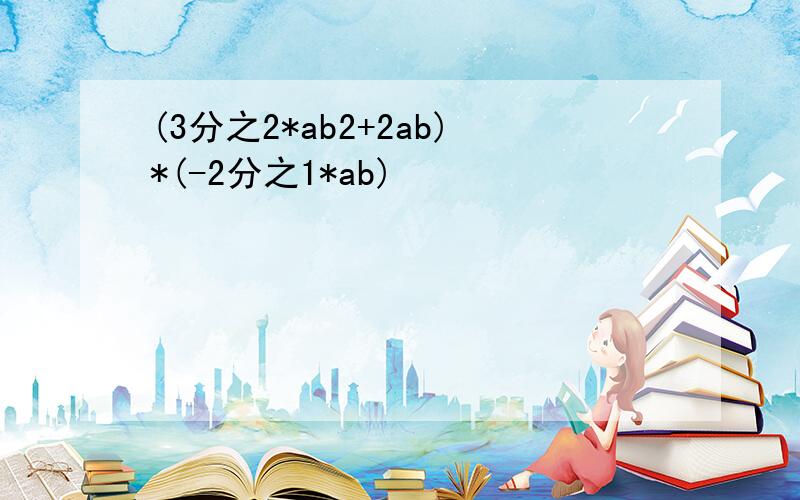 (3分之2*ab2+2ab)*(-2分之1*ab)