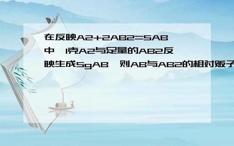 在反映A2+2AB2=5AB中,1克A2与足量的AB2反映生成5gAB,则AB与AB2的相对贩子质量之比是?