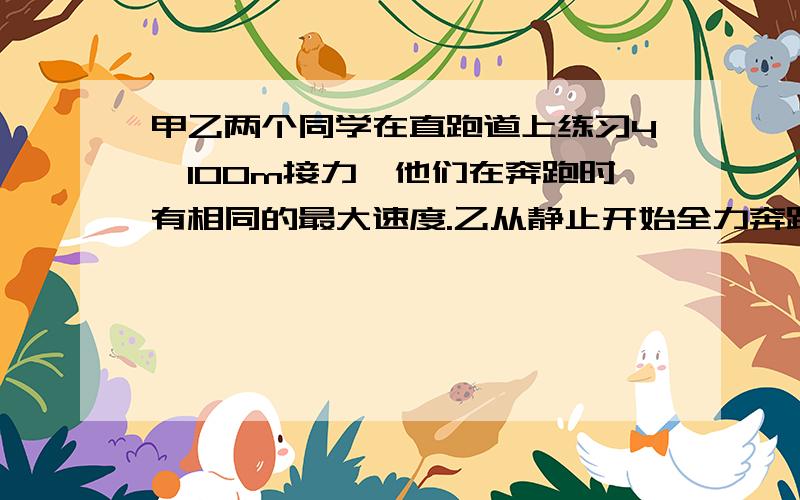 甲乙两个同学在直跑道上练习4×100m接力,他们在奔跑时有相同的最大速度.乙从静止开始全力奔跑出25m才能达到最大速度,这一过程可看作匀变速直线运动,现在甲持棒以最大速度向乙奔来,乙在