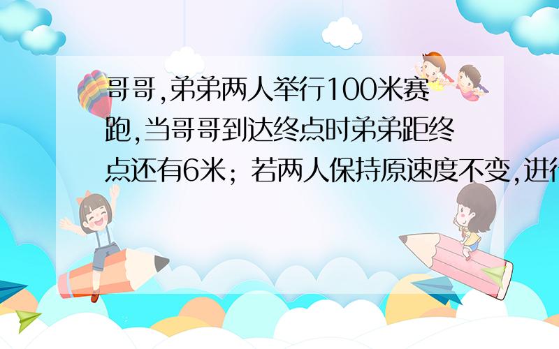 哥哥,弟弟两人举行100米赛跑,当哥哥到达终点时弟弟距终点还有6米；若两人保持原速度不变,进行第二次比赛,但让弟弟在原点起跑,哥哥退后几米起跑,两人同时到达,哥哥应退后多少米?（精确