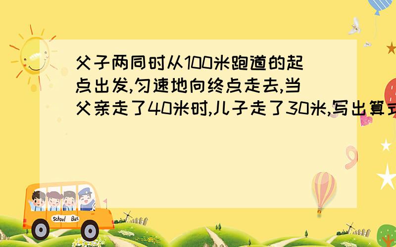 父子两同时从100米跑道的起点出发,匀速地向终点走去,当父亲走了40米时,儿子走了30米,写出算式和原因