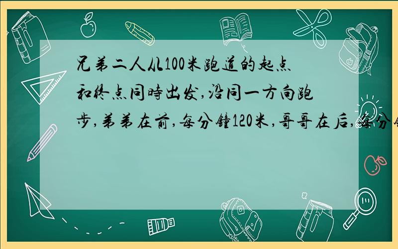 兄弟二人从100米跑道的起点和终点同时出发,沿同一方向跑步,弟弟在前,每分钟120米,哥哥在后,每分钟跑140米,那么俩人出发后（   ）哥哥能追上弟弟.