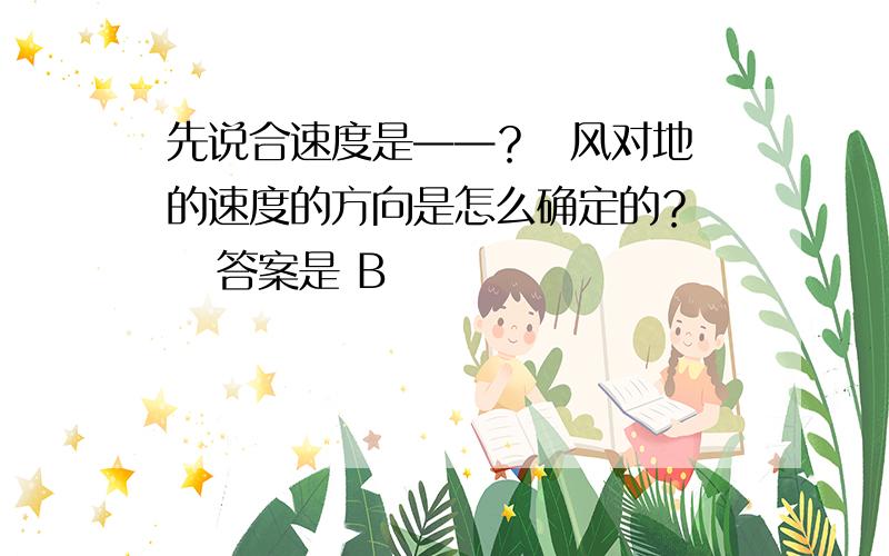 先说合速度是——？  风对地的速度的方向是怎么确定的？    答案是 B