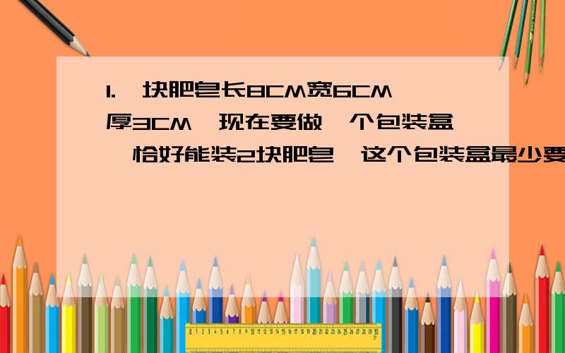 1.一块肥皂长8CM宽6CM厚3CM,现在要做一个包装盒,恰好能装2块肥皂,这个包装盒最少要用多少硬纸板（接头忽略不计）2.每节电池底面半径4CM高12CM,四节电池一组,外包装盒是一个长方体,做这样一