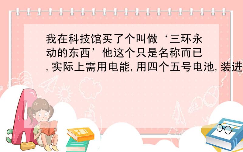 我在科技馆买了个叫做‘三环永动的东西’他这个只是名称而已,实际上需用电能,用四个五号电池,装进去后,小盒子里的电磁铁就工作了,在小盒子上用两个支架拖住一个大圆环,大圆环的下方